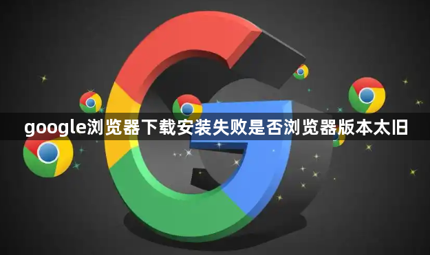 google浏览器下载安装失败是否浏览器版本太旧1