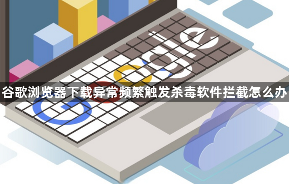 谷歌浏览器下载异常频繁触发杀毒软件拦截怎么办1